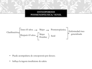 OSTEOPOROSIS
POSMENOPÁUSICA/ SENIL
Clasificación.
Antes 65 años.
Después 65 años.
Mujer Posmenopáusica.
Senil
Mujer
Hombre
Enfermedad ósea
generalizada
• Puede acompañarse de osteoporosis por desuso.
• Influye la ingesta insuficiente de calcio.
 