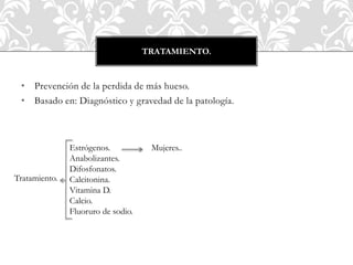 • Prevención de la perdida de más hueso.
• Basado en: Diagnóstico y gravedad de la patología.
TRATAMIENTO.
Tratamiento.
Mujeres..Estrógenos.
Anabolizantes.
Difosfonatos.
Calcitonina.
Vitamina D.
Calcio.
Fluoruro de sodio.
 