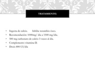 • Ingesta de calcio. Inhibe recambio óseo.
• Recomendación: 1000mg/ día a 1500 mg/día.
• 500 mg carbonato de calcio 3 veces al día.
• Complemento vitamina D.
• Dosis 800 UI/día
TRATAMIENTO.
 