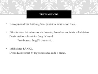 • Estrógenos: dosis 0.625 mg/día. (inhibir remodelación ósea).
• Bifosfonatos: Alendronato, risedronato, ibantdronato, ácido zoledrónico.
Dosis: Ácido zoledrónico 5mg IV anual
Ibandronato 3mg IV trimestral.
• Inhibidores RANKL.
Dosis: Denosumab 6º mg subcutánea cada 6 meses.
TRATAMIENTO.
 