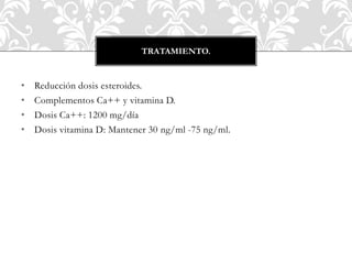 • Reducción dosis esteroides.
• Complementos Ca++ y vitamina D.
• Dosis Ca++: 1200 mg/día
• Dosis vitamina D: Mantener 30 ng/ml -75 ng/ml.
TRATAMIENTO.
 