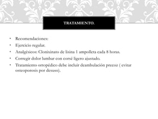 • Recomendaciones:
• Ejercicio regular.
• Analgésicos: Clonixinato de lisina 1 ampolleta cada 8 horas.
• Corregir dolor lumbar con corsé ligero ajustado.
• Tratamiento ortopédico debe incluir deambulación precoz ( evitar
osteoporosis por desuso).
TRATAMIENTO.
 