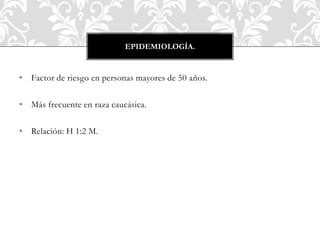 • Factor de riesgo en personas mayores de 50 años.
• Más frecuente en raza caucásica.
• Relación: H 1:2 M.
EPIDEMIOLOGÍA.
 