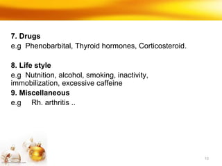 10
7. Drugs
e.g Phenobarbital, Thyroid hormones, Corticosteroid.
8. Life style
e.g Nutnition, alcohol, smoking, inactivity,
immobilization, excessive caffeine
9. Miscellaneous
e.g Rh. arthritis ..
 