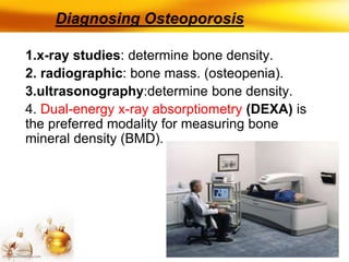 Diagnosing Osteoporosis
1.x-ray studies: determine bone density.
2. radiographic: bone mass. (osteopenia).
3.ultrasonography:determine bone density.
4. Dual-energy x-ray absorptiometry (DEXA) is
the preferred modality for measuring bone
mineral density (BMD).
 