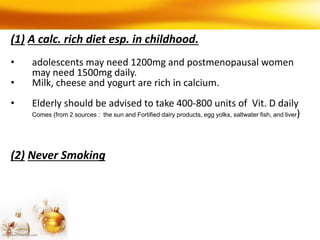 (1) A calc. rich diet esp. in childhood.
• adolescents may need 1200mg and postmenopausal women
may need 1500mg daily.
• Milk, cheese and yogurt are rich in calcium.
• Elderly should be advised to take 400-800 units of Vit. D daily
Comes (from 2 sources : the sun and Fortified dairy products, egg yolks, saltwater fish, and liver)
(2) Never Smoking
 