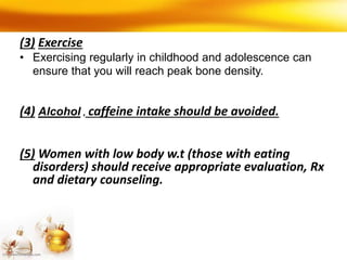 (3) Exercise
• Exercising regularly in childhood and adolescence can
ensure that you will reach peak bone density.
(4) Alcohol , caffeine intake should be avoided.
(5) Women with low body w.t (those with eating
disorders) should receive appropriate evaluation, Rx
and dietary counseling.
 