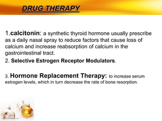 DRUG THERAPY
1.calcitonin: a synthetic thyroid hormone usually prescribe
as a daily nasal spray to reduce factors that cause loss of
calcium and increase reabsorption of calcium in the
gastrointestinal tract.
2. Selective Estrogen Receptor Modulators.
3. Hormone Replacement Therapy: to increase serum
estrogen levels, which in turn decrease the rate of bone resorption.
 