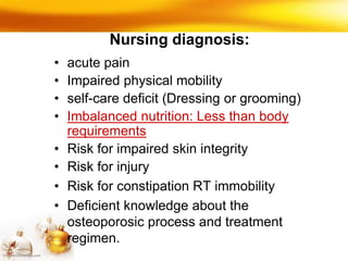Nursing diagnosis:
• acute pain
• Impaired physical mobility
• self-care deficit (Dressing or grooming)
• Imbalanced nutrition: Less than body
requirements
• Risk for impaired skin integrity
• Risk for injury
• Risk for constipation RT immobility
• Deficient knowledge about the
osteoporosic process and treatment
regimen.
 