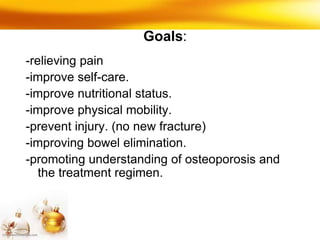 Goals:
-relieving pain
-improve self-care.
-improve nutritional status.
-improve physical mobility.
-prevent injury. (no new fracture)
-improving bowel elimination.
-promoting understanding of osteoporosis and
the treatment regimen.
 