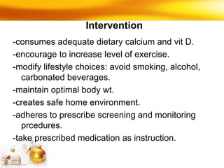 Intervention
-consumes adequate dietary calcium and vit D.
-encourage to increase level of exercise.
-modify lifestyle choices: avoid smoking, alcohol,
carbonated beverages.
-maintain optimal body wt.
-creates safe home environment.
-adheres to prescribe screening and monitoring
prcedures.
-take prescribed medication as instruction.
 