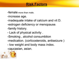 Risk Factors
-female more than male.
-increase age.
-inadequate intake of calcium and vit D.
-estrogen deficiency or menopause.
-family history.
- Lack of physical activity .
-Smoking , alcohol consumbtion
-medication. (corticosteroids, antiseizure )
- low weight and body mass index.
-caucasian, asian.
 