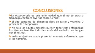La osteoporosis es una enfermedad que si no se trata a
tiempo puede traer diversas consecuencias.
 El alto consumo de alimentos ricos en calcio y vitamina D
previene la osteoporosis.
 No solo los adultos mayores pueden tener esta enfermedad
los jóvenes también todo despende del cuidado que tengan
con si mismos.
 en las mujeres se puede presentar mas esta enfermedad que
el los hombres.
 