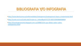 http://salud.doctissimo.es/enfermedades/osteoporosis/osteoporosis-tipos-y-tratamiento.html
http://scielo.isciii.es/scielo.php?script=sci_arttext&pid=S1137-66272003000600004
http://claudiaagramonte.blogspot.com.co/2008/11/lo-que-debes-saber-sobre-
osteoporosis.html
 