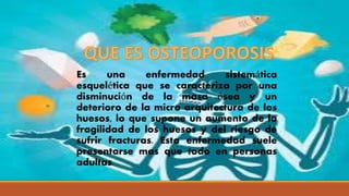 Es una enfermedad sistemática
esquelética que se caracteriza por una
disminución de la masa ósea y un
deterioro de la micro arquitectura de los
huesos, lo que supone un aumento de la
fragilidad de los huesos y del riesgo de
sufrir fracturas. Esta enfermedad suele
presentarse mas que todo en personas
adultas.
 