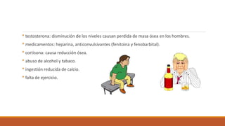 * testosterona: disminución de los niveles causan perdida de masa ósea en los hombres.
* medicamentos: heparina, anticonvulsivantes (fenitoina y fenobarbital).
* cortisona: causa reducción ósea.
* abuso de alcohol y tabaco.
* ingestión reducida de calcio.
* falta de ejercicio.
 