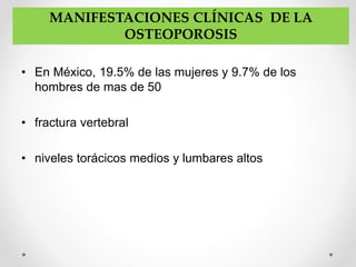 • En México, 19.5% de las mujeres y 9.7% de los
hombres de mas de 50
• fractura vertebral
• niveles torácicos medios y lumbares altos
MANIFESTACIONES CLÍNICAS DE LA
OSTEOPOROSIS
 