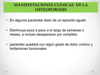 • En algunos pacientes dolor de un episodio agudo
• Disminuye poco a poco a lo largo de semanas o
meses, e incluso desaparecer por completo.
• pacientes quedará con algún grado de dolor crónico y
limitaciones funcionales
MANIFESTACIONES CLÍNICAS DE LA
OSTEOPOROSIS
 