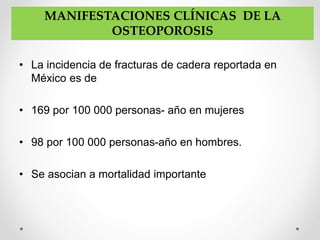 • La incidencia de fracturas de cadera reportada en
México es de
• 169 por 100 000 personas- año en mujeres
• 98 por 100 000 personas-año en hombres.
• Se asocian a mortalidad importante
MANIFESTACIONES CLÍNICAS DE LA
OSTEOPOROSIS
 