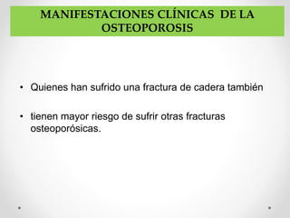 • Quienes han sufrido una fractura de cadera también
• tienen mayor riesgo de sufrir otras fracturas
osteoporósicas.
MANIFESTACIONES CLÍNICAS DE LA
OSTEOPOROSIS
 