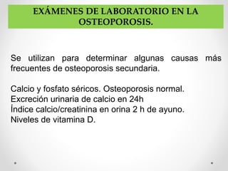 EXÁMENES DE LABORATORIO EN LA
OSTEOPOROSIS.
Se utilizan para determinar algunas causas más
frecuentes de osteoporosis secundaria.
Calcio y fosfato séricos. Osteoporosis normal.
Excreción urinaria de calcio en 24h
Índice calcio/creatinina en orina 2 h de ayuno.
Niveles de vitamina D.
 
