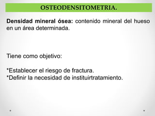 OSTEODENSITOMETRIA.
Densidad mineral ósea: contenido mineral del hueso
en un área determinada.
Tiene como objetivo:
*Establecer el riesgo de fractura.
*Definir la necesidad de instituirtratamiento.
 