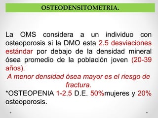 OSTEODENSITOMETRIA.
La OMS considera a un individuo con
osteoporosis si la DMO esta 2.5 desviaciones
estándar por debajo de la densidad mineral
ósea promedio de la población joven (20-39
años).
A menor densidad ósea mayor es el riesgo de
fractura.
*OSTEOPENIA 1-2.5 D.E. 50%mujeres y 20%
osteoporosis.
 
