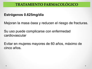 Estrógenos 0.625mg/día
Mejoran la masa ósea y reducen el riesgo de fracturas.
Su uso puede complicarse con enfermedad
cardiovascular
Evitar en mujeres mayores de 60 años, máximo de
cinco años.
TRATAMIENTO FARMACOLÓGICO
 