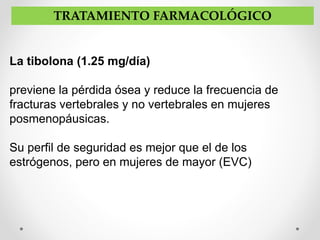 La tibolona (1.25 mg/día)
previene la pérdida ósea y reduce la frecuencia de
fracturas vertebrales y no vertebrales en mujeres
posmenopáusicas.
Su perfil de seguridad es mejor que el de los
estrógenos, pero en mujeres de mayor (EVC)
TRATAMIENTO FARMACOLÓGICO
 