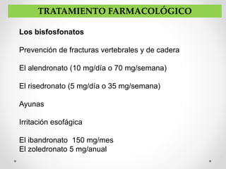 Los bisfosfonatos
Prevención de fracturas vertebrales y de cadera
El alendronato (10 mg/día o 70 mg/semana)
El risedronato (5 mg/día o 35 mg/semana)
Ayunas
Irritación esofágica
El ibandronato 150 mg/mes
El zoledronato 5 mg/anual
TRATAMIENTO FARMACOLÓGICO
 