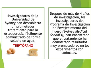 Investigadores de la
Universidad de
Sydney han descubierto
un prometedor
tratamiento para la
osteoporosis, fácilmente
administrado de forma
soluble en agua.
TRIPTÓFANO
Después de más de 4 años
de investigación, los
investigadores del
Programa de Investigación
de Envejecimiento del
hueso (Sydney Medical
School's), han encontrado
que el tratamiento ha
demostrado resultados
muy prometedores en los
experimentos con
animales.
 