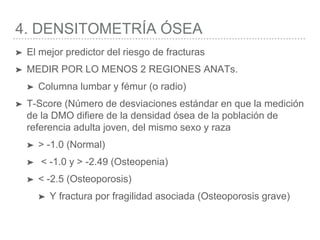 4. DENSITOMETRÍA ÓSEA
➤ El mejor predictor del riesgo de fracturas
➤ MEDIR POR LO MENOS 2 REGIONES ANATs.
➤ Columna lumbar y fémur (o radio)
➤ T-Score (Número de desviaciones estándar en que la medición
de la DMO difiere de la densidad ósea de la población de
referencia adulta joven, del mismo sexo y raza
➤ > -1.0 (Normal)
➤ < -1.0 y > -2.49 (Osteopenia)
➤ < -2.5 (Osteoporosis)
➤ Y fractura por fragilidad asociada (Osteoporosis grave)
 