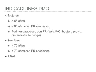 INDICACIONES DMO
➤ Mujeres
➤ > 65 años
➤ > 65 años con FR asociados
➤ Perimenopáusicas con FR (baja IMC, fractura previa,
medicación de riesgo)
➤ Hombres
➤ > 70 años
➤ < 70 años con FR asociados
➤ Otros
 