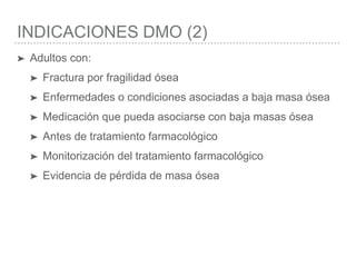 INDICACIONES DMO (2)
➤ Adultos con:
➤ Fractura por fragilidad ósea
➤ Enfermedades o condiciones asociadas a baja masa ósea
➤ Medicación que pueda asociarse con baja masas ósea
➤ Antes de tratamiento farmacológico
➤ Monitorización del tratamiento farmacológico
➤ Evidencia de pérdida de masa ósea
 