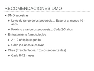 RECOMENDACIONES DMO
➤ DMO sucesivas
➤ Lejos de rango de osteoporosis… Esperar al menos 10
años
➤ Próximo a rango osteoporosis... Cada 2-3 años
➤ En tratamiento farmacológico
➤ A 1-2 años la segunda
➤ Cada 2-4 años sucesivas
➤ Otras (Trasplantados, Ttos osteopenizantes)
➤ Cada 6-12 meses
 