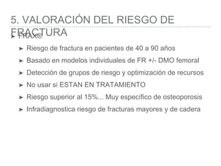 5. VALORACIÓN DEL RIESGO DE
FRACTURA➤ FRAX®
➤ Riesgo de fractura en pacientes de 40 a 90 años
➤ Basado en modelos individuales de FR +/- DMO femoral
➤ Detección de grupos de riesgo y optimización de recursos
➤ No usar si ESTAN EN TRATAMIENTO
➤ Riesgo superior al 15%... Muy específico de osteoporosis
➤ Infradiagnostica riesgo de fracturas mayores y de cadera
 