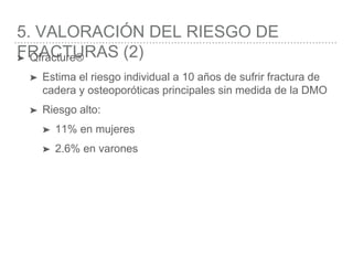 5. VALORACIÓN DEL RIESGO DE
FRACTURAS (2)➤ Qfracture®
➤ Estima el riesgo individual a 10 años de sufrir fractura de
cadera y osteoporóticas principales sin medida de la DMO
➤ Riesgo alto:
➤ 11% en mujeres
➤ 2.6% en varones
 