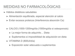 MEDIDAS NO FARMACOLÓGICAS
➤ Hábitos dietéticos saludables
➤ Alimentación equilibrada, especial atención al calcio
➤ Evitar excesos proteicos (Interferencia absorción Ca)
➤ CALCIO (1000-1200mg/día (1500mg/día si osteoporosis)
➤ La mejor forma de adquirirlo… Dieta
➤ Suplementos si imposibilidad de adquisición en dieta
➤ VITAMINA D (800UI/día)
➤ Exposición solar adecuada o suplementos
 