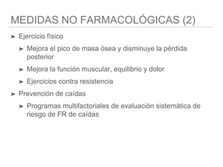 MEDIDAS NO FARMACOLÓGICAS (2)
➤ Ejercicio físico
➤ Mejora el pico de masa ósea y disminuye la pérdida
posterior
➤ Mejora la función muscular, equilibrio y dolor
➤ Ejercicios contra resistencia
➤ Prevención de caídas
➤ Programas multifactoriales de evaluación sistemática de
riesgo de FR de caídas
 