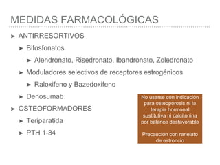 MEDIDAS FARMACOLÓGICAS
➤ ANTIRRESORTIVOS
➤ Bifosfonatos
➤ Alendronato, Risedronato, Ibandronato, Zoledronato
➤ Moduladores selectivos de receptores estrogénicos
➤ Raloxifeno y Bazedoxifeno
➤ Denosumab
➤ OSTEOFORMADORES
➤ Teriparatida
➤ PTH 1-84
No usarse con indicación
para osteoporosis ni la
terapia hormonal
sustitutiva ni calcitonina
por balance desfavorable
Precaución con ranelato
de estroncio
 