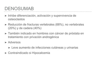 DENOSUMAB
➤ Inhibe diferenciación, activación y supervivencia de
osteoclastos
➤ Reducción de fracturas vertebrales (68%), no vertebrales
(20%) y de cadera (40%)
➤ También indicado en hombres con cáncer de próstata en
tratamiento con privación androgénica
➤ Adversos
➤ Leve aumento de infecciones cutáneas y urinarias
➤ Contraindicado si Hipocalcemia
 