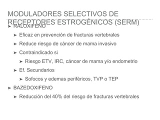 MODULADORES SELECTIVOS DE
RECEPTORES ESTROGÉNICOS (SERM)➤ RALOXIFENO
➤ Eficaz en prevención de fracturas vertebrales
➤ Reduce riesgo de cáncer de mama invasivo
➤ Contraindicado si
➤ Riesgo ETV, IRC, cáncer de mama y/o endometrio
➤ Ef. Secundarios
➤ Sofocos y edemas periféricos, TVP o TEP
➤ BAZEDOXIFENO
➤ Reducción del 40% del riesgo de fracturas vertebrales
 