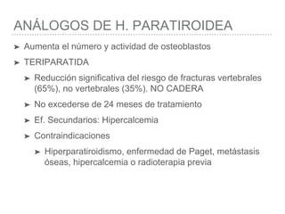 ANÁLOGOS DE H. PARATIROIDEA
➤ Aumenta el número y actividad de osteoblastos
➤ TERIPARATIDA
➤ Reducción significativa del riesgo de fracturas vertebrales
(65%), no vertebrales (35%). NO CADERA
➤ No excederse de 24 meses de tratamiento
➤ Ef. Secundarios: Hipercalcemia
➤ Contraindicaciones
➤ Hiperparatiroidismo, enfermedad de Paget, metástasis
óseas, hipercalcemia o radioterapia previa
 