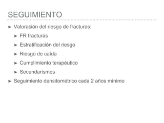 SEGUIMIENTO
➤ Valoración del riesgo de fracturas:
➤ FR fracturas
➤ Estratificación del riesgo
➤ Riesgo de caída
➤ Cumplimiento terapéutico
➤ Secundarismos
➤ Seguimiento densitométrico cada 2 años mínimo
 