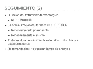 SEGUIMIENTO (2)
➤ Duración del tratamiento farmacológico
➤ NO CONOCIDO
➤ La administración del fármaco NO DEBE SER
➤ Necesariamente permanente
➤ Necesariamente el mismo
➤ Tratados durante años con bifosfonatos… Sustituir por
osteoformadores
➤ Recomendacion: No superar tiempo de ensayos
 