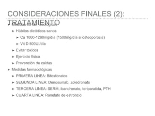 CONSIDERACIONES FINALES (2):
TRATAMIENTO➤ Medidas no farmacológicas
➤ Hábitos dietéticos sanos
➤ Ca 1000-1200mg/día (1500mg/día si osteoporosis)
➤ Vit D 800UI/día
➤ Evitar tóxicos
➤ Ejercicio físico
➤ Prevención de caídas
➤ Medidas farmacológicas
➤ PRIMERA LINEA: Bifosfonatos
➤ SEGUNDA LINEA: Denosumab, zoledronato
➤ TERCERA LINEA: SERM, ibandronato, teriparatida, PTH
➤ CUARTA LINEA: Ranelato de estroncio
 