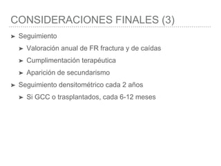 CONSIDERACIONES FINALES (3)
➤ Seguimiento
➤ Valoración anual de FR fractura y de caídas
➤ Cumplimentación terapéutica
➤ Aparición de secundarismo
➤ Seguimiento densitométrico cada 2 años
➤ Si GCC o trasplantados, cada 6-12 meses
 