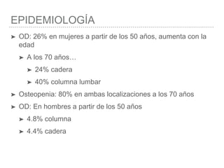 EPIDEMIOLOGÍA
➤ OD: 26% en mujeres a partir de los 50 años, aumenta con la
edad
➤ A los 70 años…
➤ 24% cadera
➤ 40% columna lumbar
➤ Osteopenia: 80% en ambas localizaciones a los 70 años
➤ OD: En hombres a partir de los 50 años
➤ 4.8% columna
➤ 4.4% cadera
 
