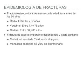 EPIDEMIOLOGÍA DE FRACTURAS
➤ Fractura osteoporótica: Aumenta con la edad, rara antes de
los 50 años
➤ Radio: Entre 65 y 67 años
➤ Vertebral: Entre 73 y 75 años
➤ Cadera: Entre 80 y 85 años
➤ Fractura de cadera: Importante dependencia y gasto sanitario
➤ Mortalidad asociada 5% durante el ingreso
➤ Mortalidad asociada del 20% en el primer año
 