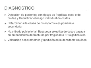 DIAGNÓSTICO
➤ Detección de pacientes con riesgo de fragilidad ósea o de
caídas y Cuantificar el riesgo individual de caídas
➤ Determinar si la causa de osteoporosis es primaria o
secundaria
➤ No cribado poblacional: Búsqueda selectiva de casos basada
en antecedentes de fracturas por fragilidad o FR significativos
➤ Valoración densitométrica y medición de la densitometría ósea
 